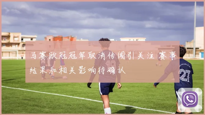 马赛欧冠冠军取消传闻引关注 赛事结果和相关影响待确认