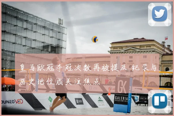 皇马欧冠夺冠次数再被提及 纪录与历史地位成关注焦点