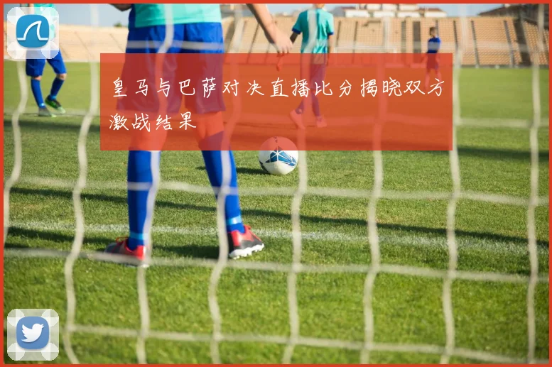 皇马与巴萨对决直播比分揭晓双方激战结果