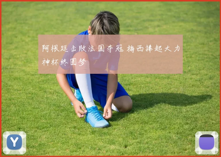 阿根廷击败法国夺冠 梅西捧起大力神杯终圆梦