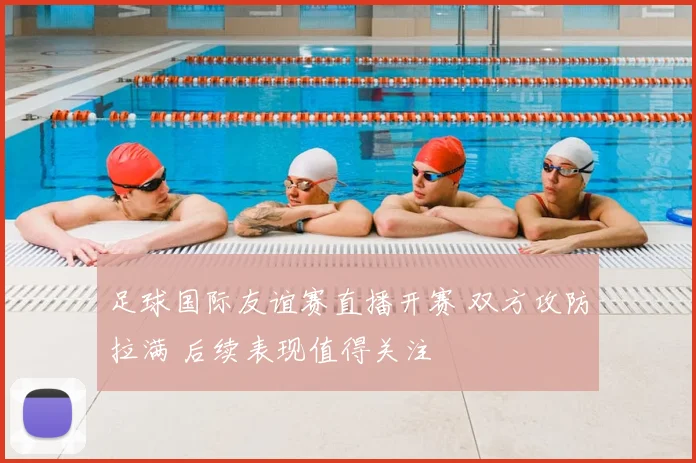足球国际友谊赛直播开赛 双方攻防拉满 后续表现值得关注