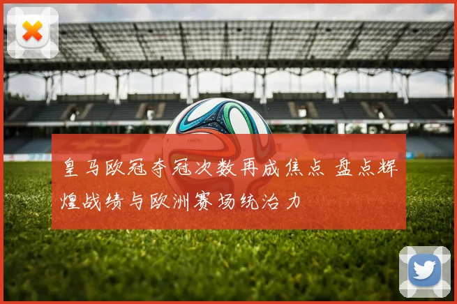 皇马欧冠夺冠次数再成焦点 盘点辉煌战绩与欧洲赛场统治力