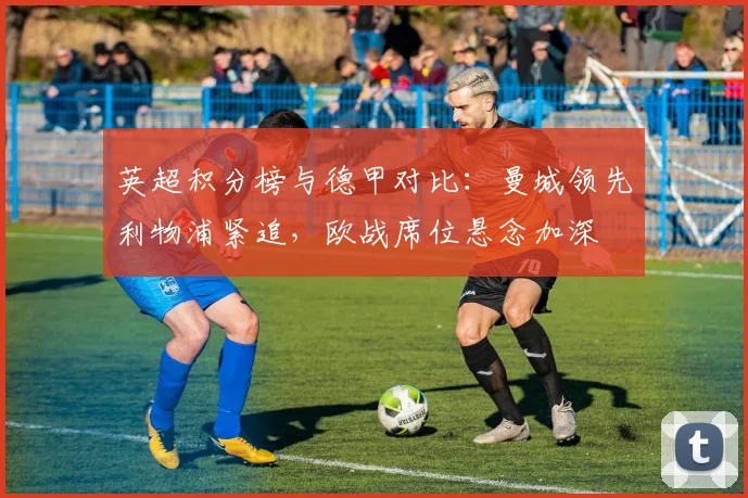 英超积分榜与德甲对比：曼城领先利物浦紧追，欧战席位悬念加深