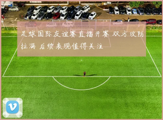 足球国际友谊赛直播开赛 双方攻防拉满 后续表现值得关注