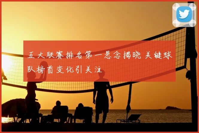 五大联赛排名第一悬念揭晓 关键球队榜首变化引关注