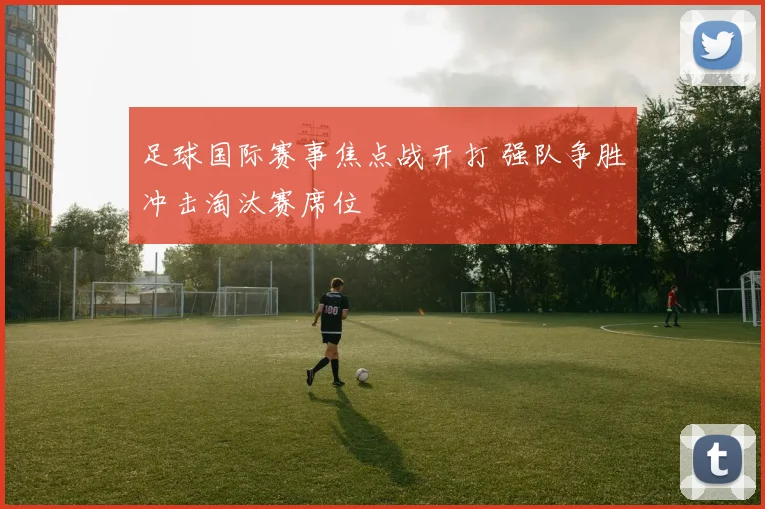 足球国际赛事焦点战开打 强队争胜冲击淘汰赛席位