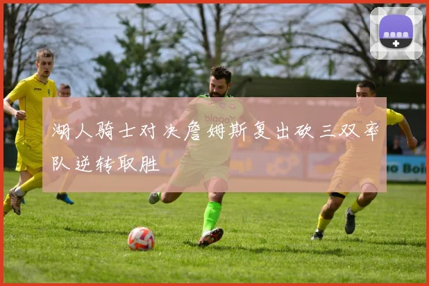 湖人骑士对决詹姆斯复出砍三双率队逆转取胜