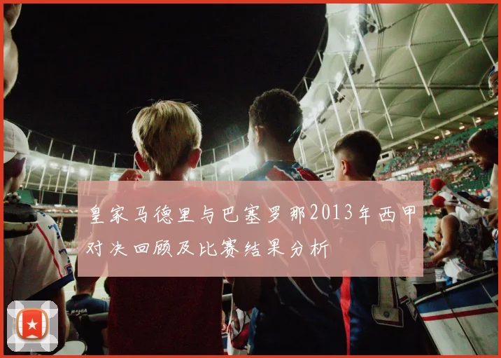 皇家马德里与巴塞罗那2013年西甲对决回顾及比赛结果分析