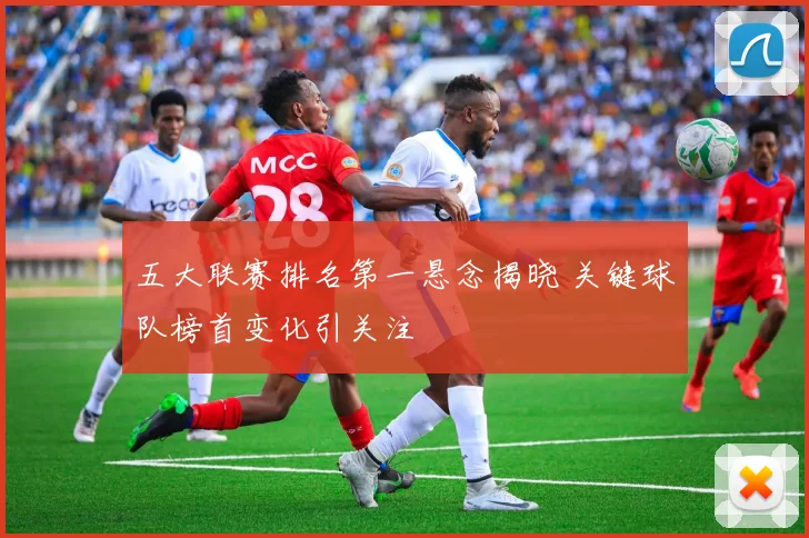 五大联赛排名第一悬念揭晓 关键球队榜首变化引关注