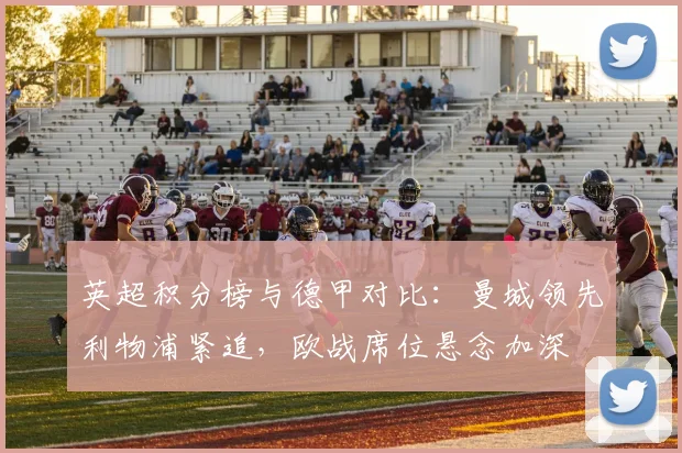 英超积分榜与德甲对比：曼城领先利物浦紧追，欧战席位悬念加深