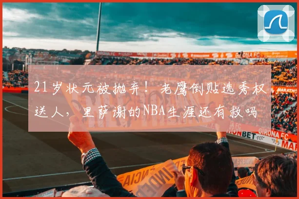 21岁状元被抛弃！老鹰倒贴选秀权送人，里萨谢的NBA生涯还有救吗