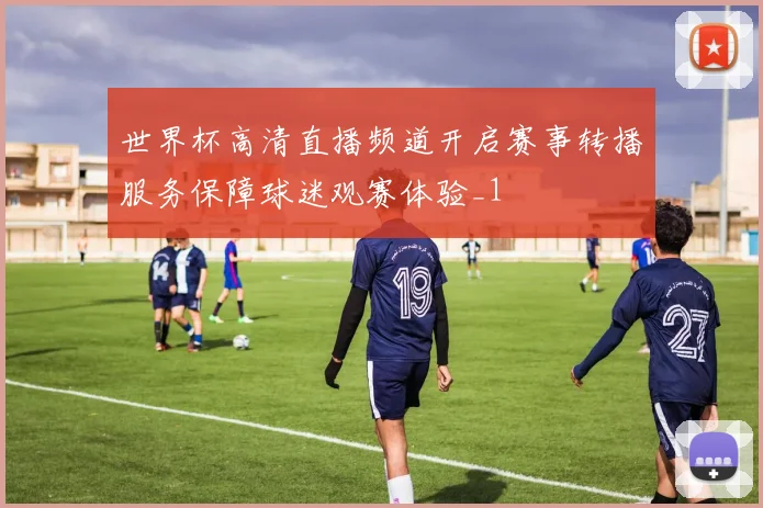 世界杯高清直播频道开启赛事转播服务保障球迷观赛体验_1