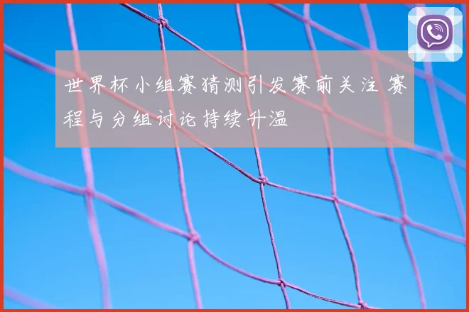 世界杯小组赛猜测引发赛前关注 赛程与分组讨论持续升温