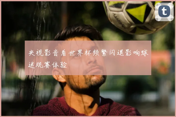 央视影音看世界杯频繁闪退影响球迷观赛体验