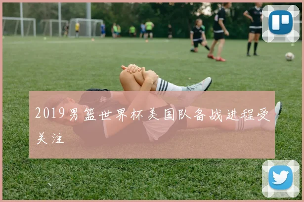 2019男篮世界杯美国队备战进程受关注