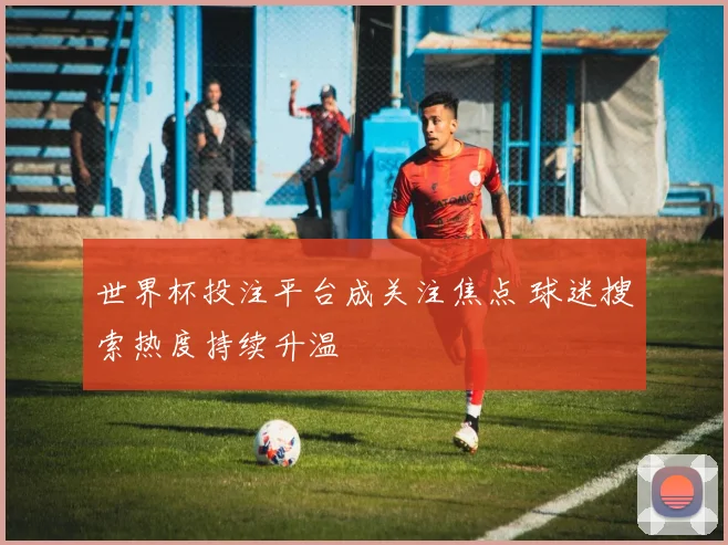 世界杯投注平台成关注焦点 球迷搜索热度持续升温