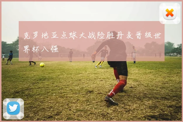 克罗地亚点球大战险胜丹麦晋级世界杯八强